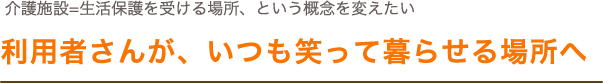 介護施設=生活保護を受ける場所、という概念を変えたい。利用者さんが、いつも笑って暮らせる場所へ